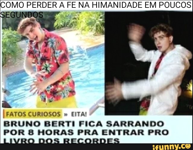 COMO PERDER A FE NA HIMANIDADE EM POUCOS
FATOS CURIOSOS " EITA!
BRUNO BERTI FICA SARRANDO POR 8 HORAS PRA ENTRAR PRO