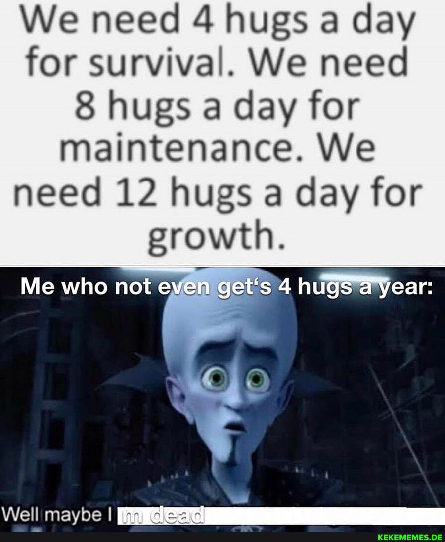 We need 4 hugs a day for survival. We need hugs a day for maintenance. We need 12 hugs a day for
growth.
Me who not en get's 4 hugs year:
Well mavbe