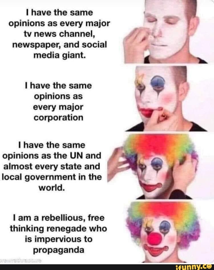 have the same opinions as every major tv news channel, newspaper, and social media giant.
have the same opinions as every major corporation
have the same opinions as the UN and almost every state and local government in the
world.
lam a rebellious, free thinking renegade who is impervious to propaganda