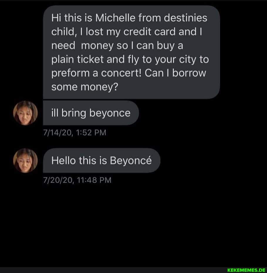 Hi this is Michelle from destinies child, I lost my credit card and I need money so! can buy a plain ticket and fly to your city to preform a concert! Can I borrow some money?
) ill bring beyonce
PM
Hello this is Beyonc
PM