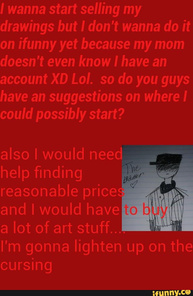 I wanna start selling my
drawings but I don't wanna do it
on ifunny yet because my mom
doesn't even know I have an
account XD Lol. so do you guys
have an suggestions on where I
could possibly start?
also I would need
,
2
~17
help finding
reasonable price
and I would have
a lot of art stuff..
I m gonna lighten up on the
cursing