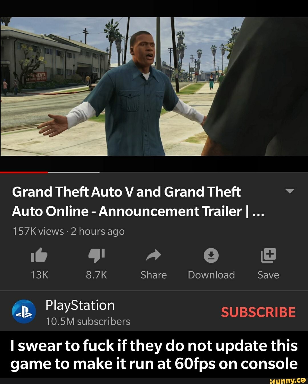 Grand Theft Auto V and Grand Theft v
Auto Online
Announcement Trailer I...
157K views 2 hours
13K 8.7K Share Download Save
10.5M subscribers
I swear to fuck if they do not update this
game to make it run at 60fps on console - I swear to fuck if they do not update this game to make it run at 60fps on console