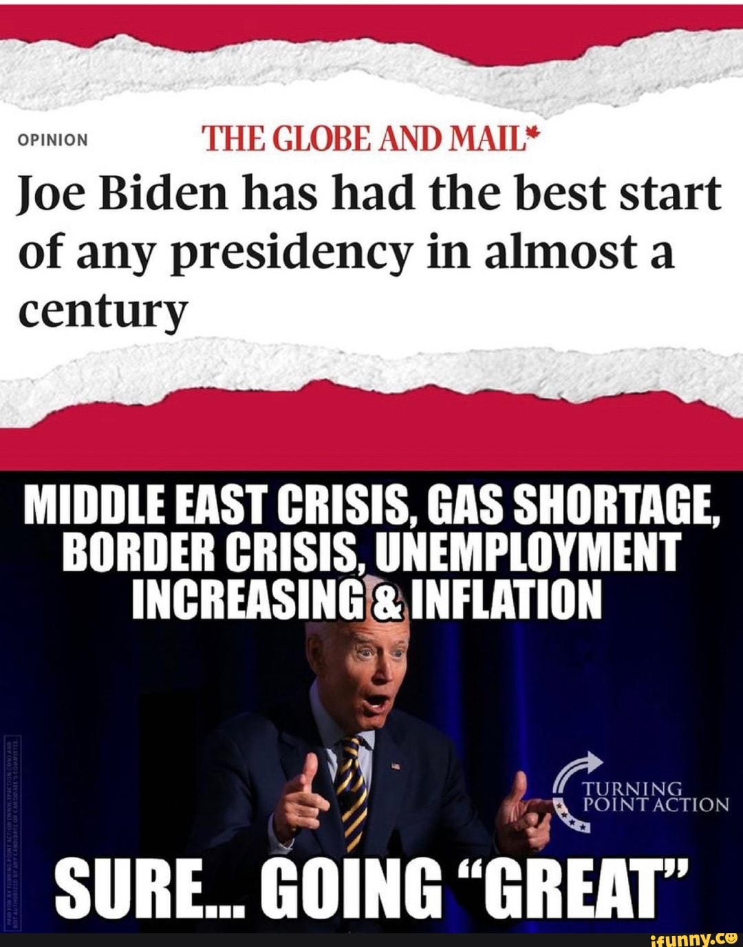 OPINION THE GLOBE AND MAIL*
Joe Biden has had the best start
of any presidency in almost a
century
MIDDLE EAST CRISIS, GAS SHORTAGE,
BORDER CRISIS, UNEMPLOYMENT
INCREASING INFLATION
NT ACTION
SURE... GOING "GREAT' TURNING NT ACTION