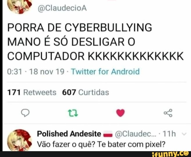 ClaudecioA
PORRA DE CYBERBULLYING MANO É SÓ DESLIGAR O COMPUTADOR KKKKKKKKKKKKK
031 - 18 nov 19 - Twitter for Android
171 Retweets 607 Curtidas
Polished Andesite (DClaudec...
Vão fazer o quê? Te bater com pixel?