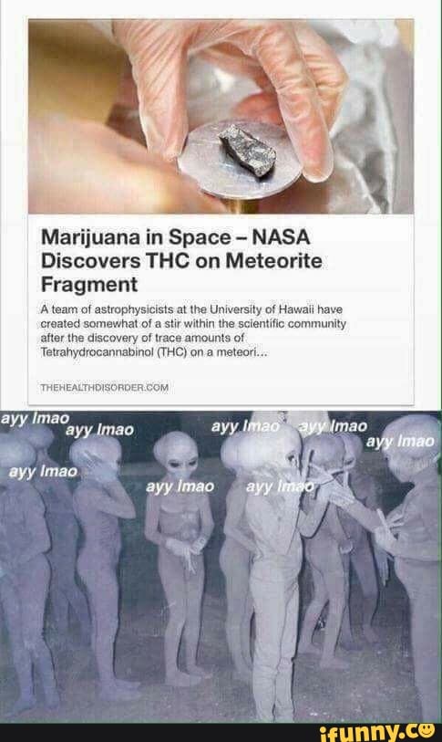 Marijuana in Space - NASA Discovers THC on Meteorite
Fragment
A team of astrophysicists at the University of Hawaii have created somewhat of a stir within the scientific community after the discovery of trace amounts of
Tetrahydrocannabinol (THC) on.a meteor...
ayy
Imao
Ally
ayy Imao