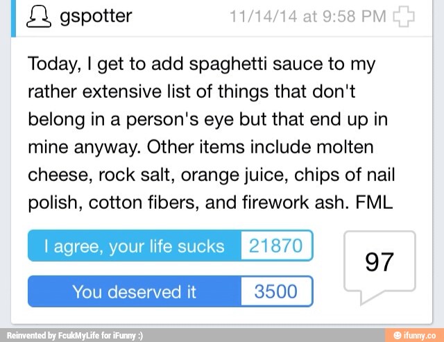 I g
Today, I get to add spaghetti sauce to my
rather extensive list of things that don't
belong in a person's eye but that end up in
mine anyway. Other items include molten
cheese, rock salt, orange juice, chips of nail
polish, cotton fibers, and firework ash. FML
I agree, your life sucks 21870
deserved it 3500
97