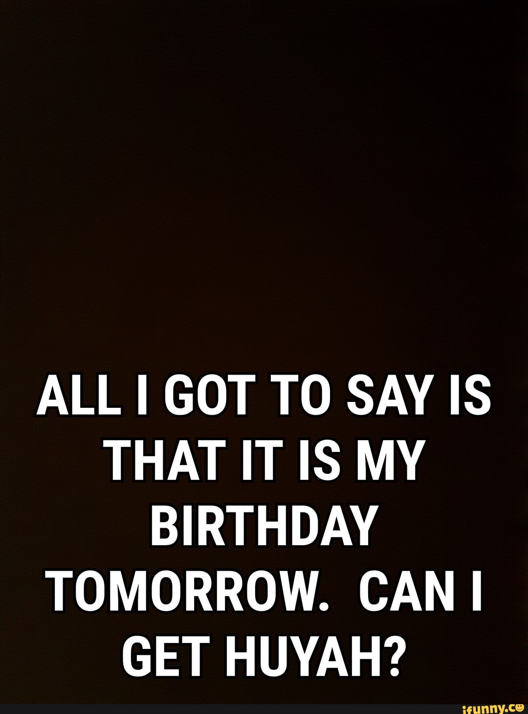 ALL I GOT TO SAY IS THAT IT IS MY BIRTHDAY TOMORROW. CAN GET HUYAH?