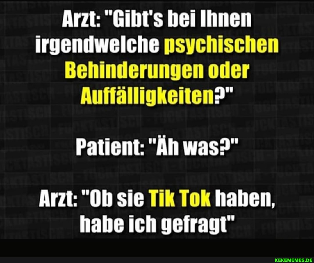 Arzt: "Gibt's bei Ihnen irgendwelche psychischen
Behinderungen oder
Auffälligkeiten?"
Patient: "Äh was?"
Arzt: "Oh sie Tik Tok haben, habe ich gefragt"