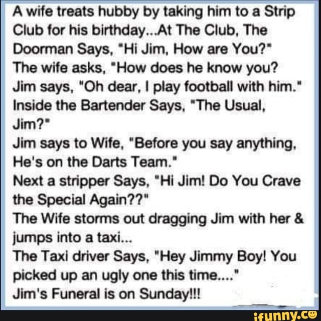 Awife treats hubby by taking him to a Strip
Club for his birthday... At The Club, The
Doorman Says, "Hi Jim, How are You?"
The wife asks, "How does he know you?
Jim says, "Oh dear, I play football with him."
Inside the Bartender Says, "The Usual,
Jim?*
Jim says to Wife, "Before you say anything,
He's on the Darts Team."
Next a stripper Says, "Hi Jim! Do You Crave the Special Again??"
The Wife storms out dragging Jim with her & jumps into a taxi...
The Taxi driver Says, "Hey Jimmy Boy! You picked up an ugly one this time...."
Jim's Funeral is on Sunday!!!