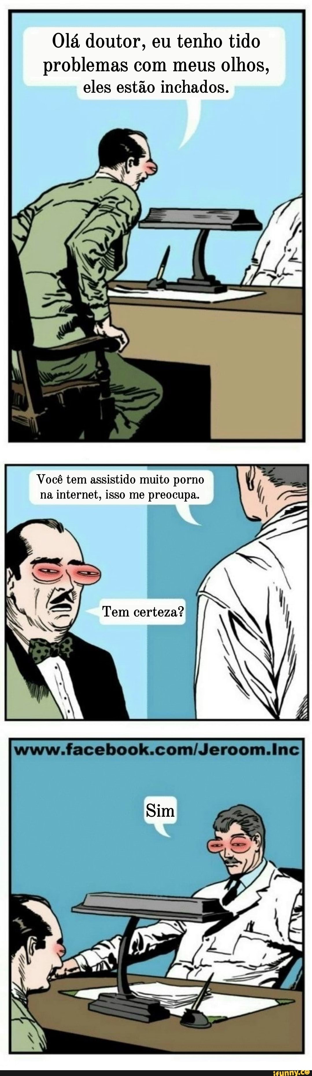 Olá doutor, eu tenho tido problemas com meus olhos, eles estão inchados.
Você tem assistido muito porno na internet, isso me preocupa.
Tem certeza?
Sim