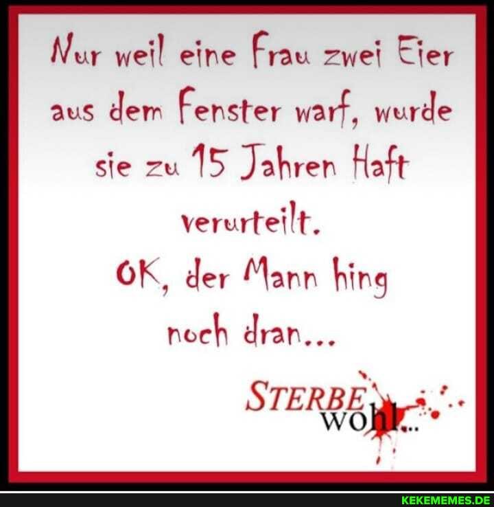 Nur weil eine Frau zwei Eier aus dem Fenster warf, wurde sie zu 15 Jahren Haft
verurteilt.
OK, der Mann hing
noch dran...
STERBE