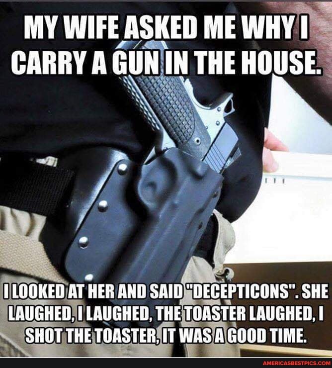 MY WIFE ASKED ME WHY CARRY A GUN IN THE HOUSE.
LOOKED: AT HER AND SAID "DECEPTICONS". SHE LAUGHES. I LAUGHED, THE TOASTER LAUGHED, I SHOT THE TOASTER, IT WAS A GOOD TIME.