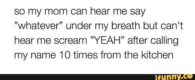 so my mom can hear me say
"whatever" under my breath but can't
hear me scream "YEAH" after calling
my name 10 times from the kitchen