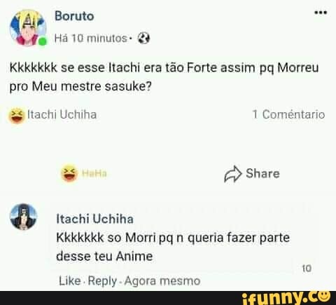 Boruto
Há 10 minutos:
Kkkkkkk se esse Itachi era tão Forte assim pq Morreu pro Meu mestre sasuke?
ltachi Uchiha 1 Coméntario
Share
Itachi Uchiha
KkKkkkkk so Morri pq n queria fazer parte desse teu Anime
Like Reply -Agora mesmo