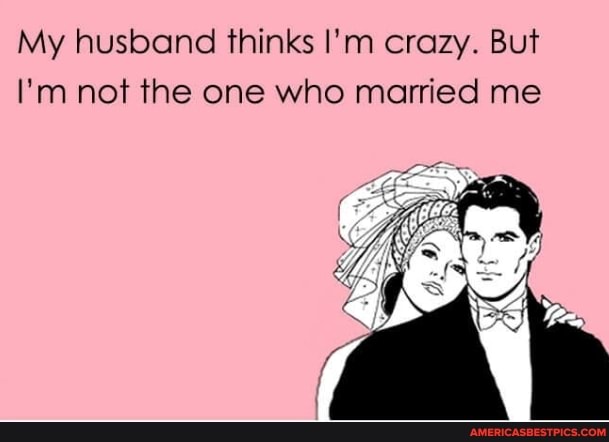 My husband thinks I'm crazy. But
I'm not the one who married me