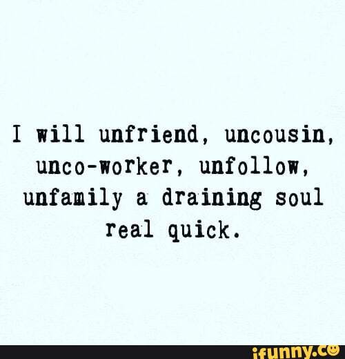 I will unfriend, uncousin,
unco-worker, unfollow,
unfamily a draining soul
real quick.