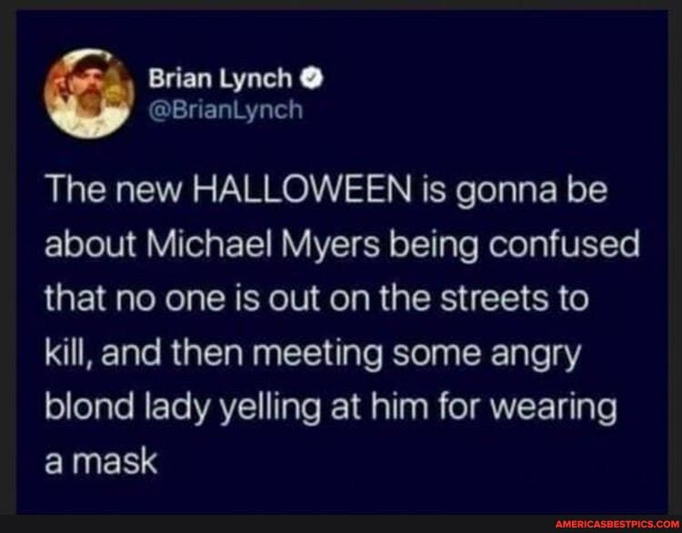 Brian Lynch @
The new HALLOWEEN is gonna be about Michael Myers being confused that no one is out on the streets to kill, and then meeting some angry blond lady yelling at him for wearing a mask