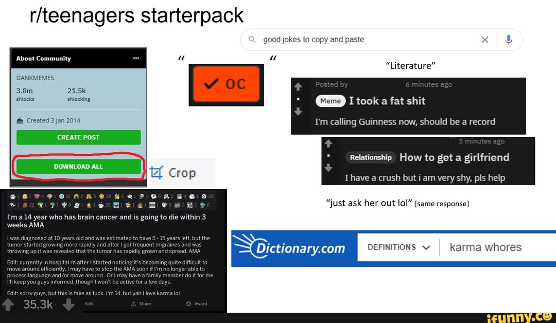 starterpack
good jokes to copy and paste
" "l
About Community " "
Literature
DANKMEMES
3.8m 21.5k shlocks shlocking
took a fat shit
Created 3 Jan 2014 I'm calling Guinness now, should be a reco
Relationship How to get a girlfriend
I have a crush but i am very shy, pls help
I'm year who has brain cancer and is going to die within 3 weeks AMA
Iv sed at 10 years old and was estimated to ha tumor start rowing more rapidly and aftet and was throwing up it was revealed that the tumor has rapidly grown and ad. AMA
OEFINITIONS karma whores
Edit: currently in hospital rn after I started noticing it's becoming quite difficult to move around efficiently. I may have to stop the AMA soon if I'm no longer able to process language move around . Or I may have a family member do it for me.
I'll keep you guys informed, though won't be active few di
Edit: sorry guys, but this is fake as fuck. I'm 14, but yah I love karma lol