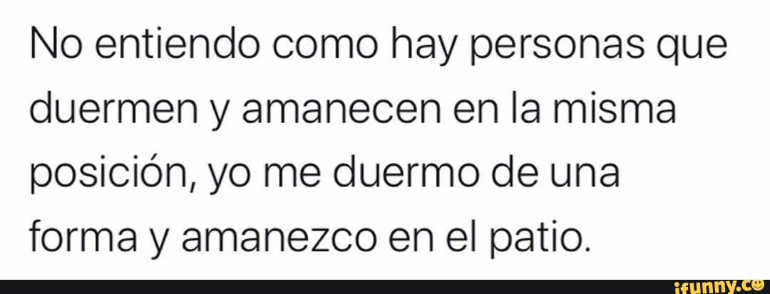 No entiendo como hay personas que
duermen y amanecen en la misma
posición, yo me duermo de una
forma y amanezco en el patio.