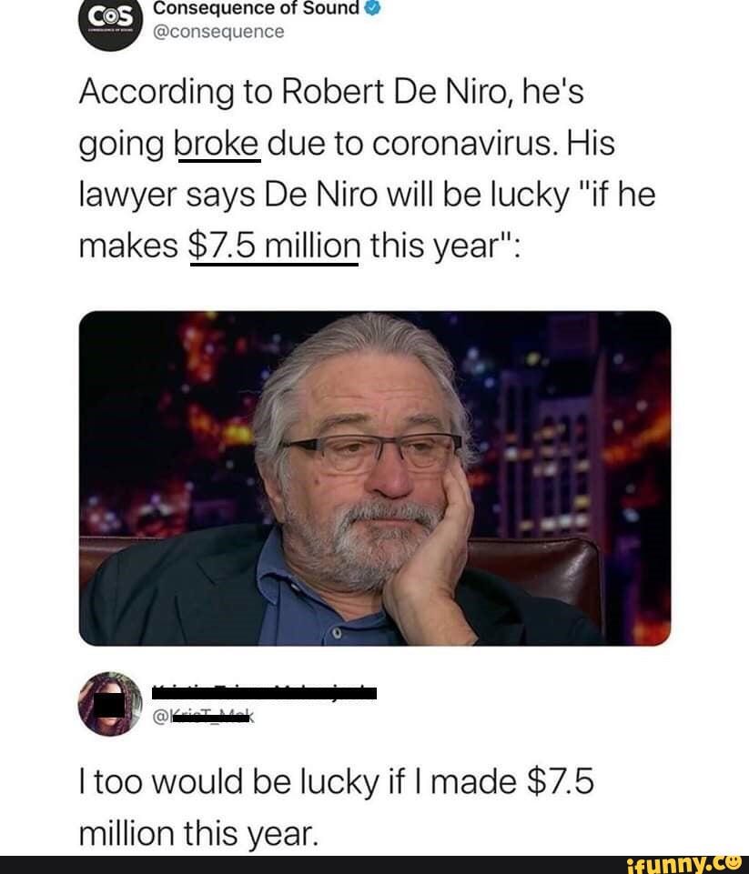 Consequence of Sound
@consequence
According to Robert De Niro, he's going broke due to coronavirus. His lawyer says De Niro will be lucky "if he makes $7.5 million this year":
I too would be lucky if I made $7.5 million this year.