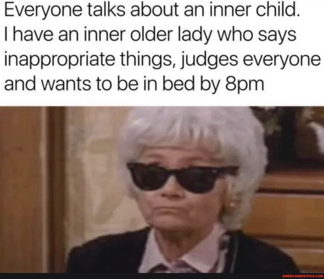 Everyone talks about an inner child.
I have an inner older lady who says inappropriate things, judges everyone
and wants to be in bed by