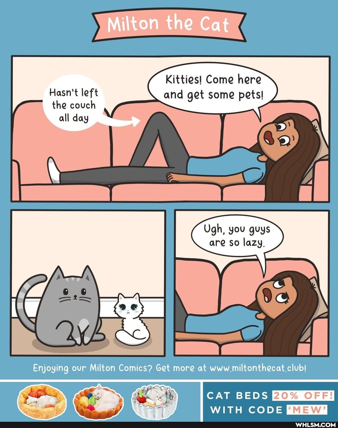 Milton the Cat
Kitties! Come here
Hasn't left and get some pets!
the couch
all day
Ugh, you guys are so lazy.
Enjoying our Milton Comies? Get more at www miltonthecat
OFF!
CAT BEDS WITH CODE FMEW