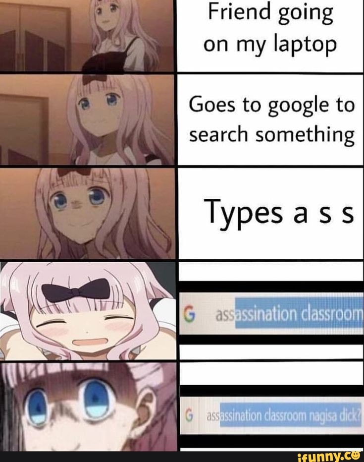 Friend going on my laptop
Goes to google to search something
Types ass
ais
ssination less
classroom nagisa dick