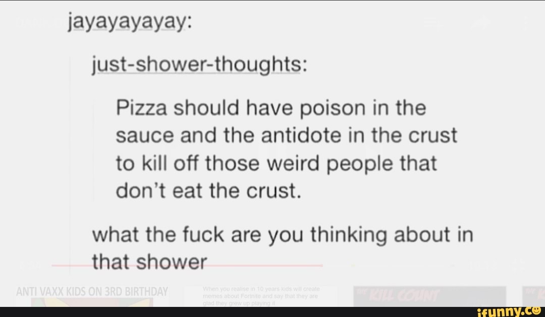 jayayayayay:
just-shower-thoughts:
Pizza should have poison in the
sauce and the antidote in the crust
to kill off those weird people that
don't eat the crust.
what the fuck are you thinking about in
that shower