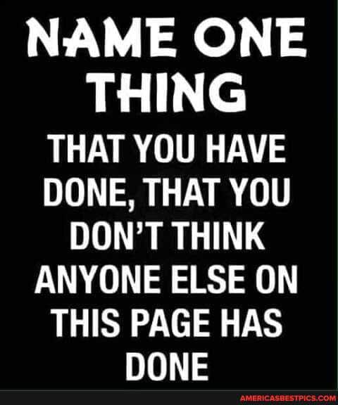 NAME ONE THING THAT YOU HAVE DONE, THAT YOU DON'T THINK ANYONE ELSE ON
THIS PAGE HAS NONE