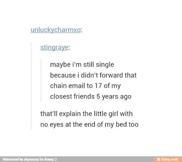 maybe i'm still single
because i didn't forward that
chain email to 17 of my
closest friends 5 years ago
that'll explain the little girl with
no eyes at the end of my bed too