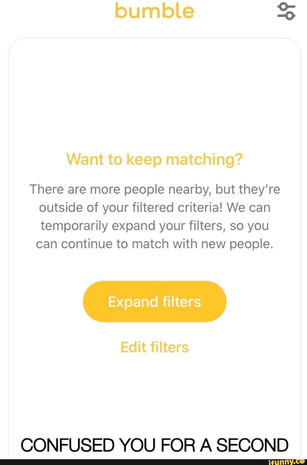 There are more people nearby, but they're
outside of your filtered criteria! We can
temporarily expand your filters, so you
can continue to match with new people.
CONFUSED YOU FOR A SECOND