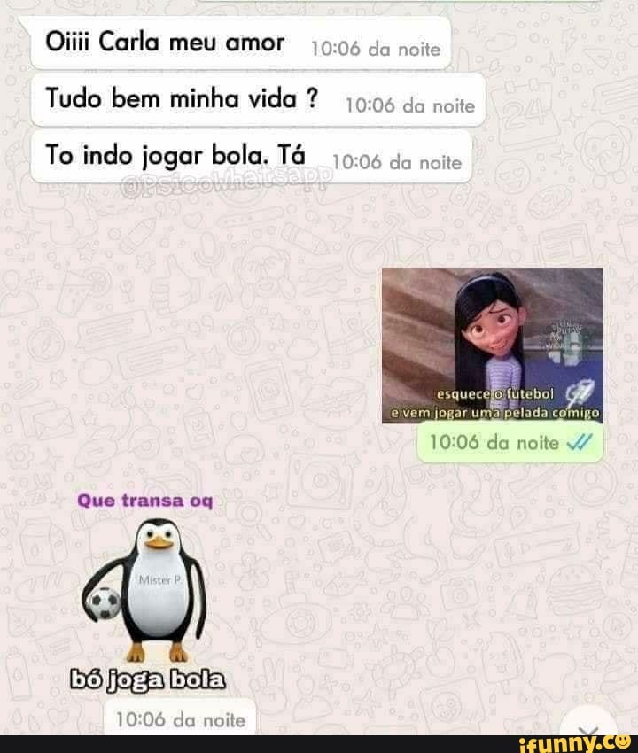 Oiiii Carla meu amor da noite
Tudo bem minha vida ? da noite
To indo jogar bola. Tá da noite
rumalpelada comigo
evem jo
da noite
Que transa oq
bójjogalbola!
da noite