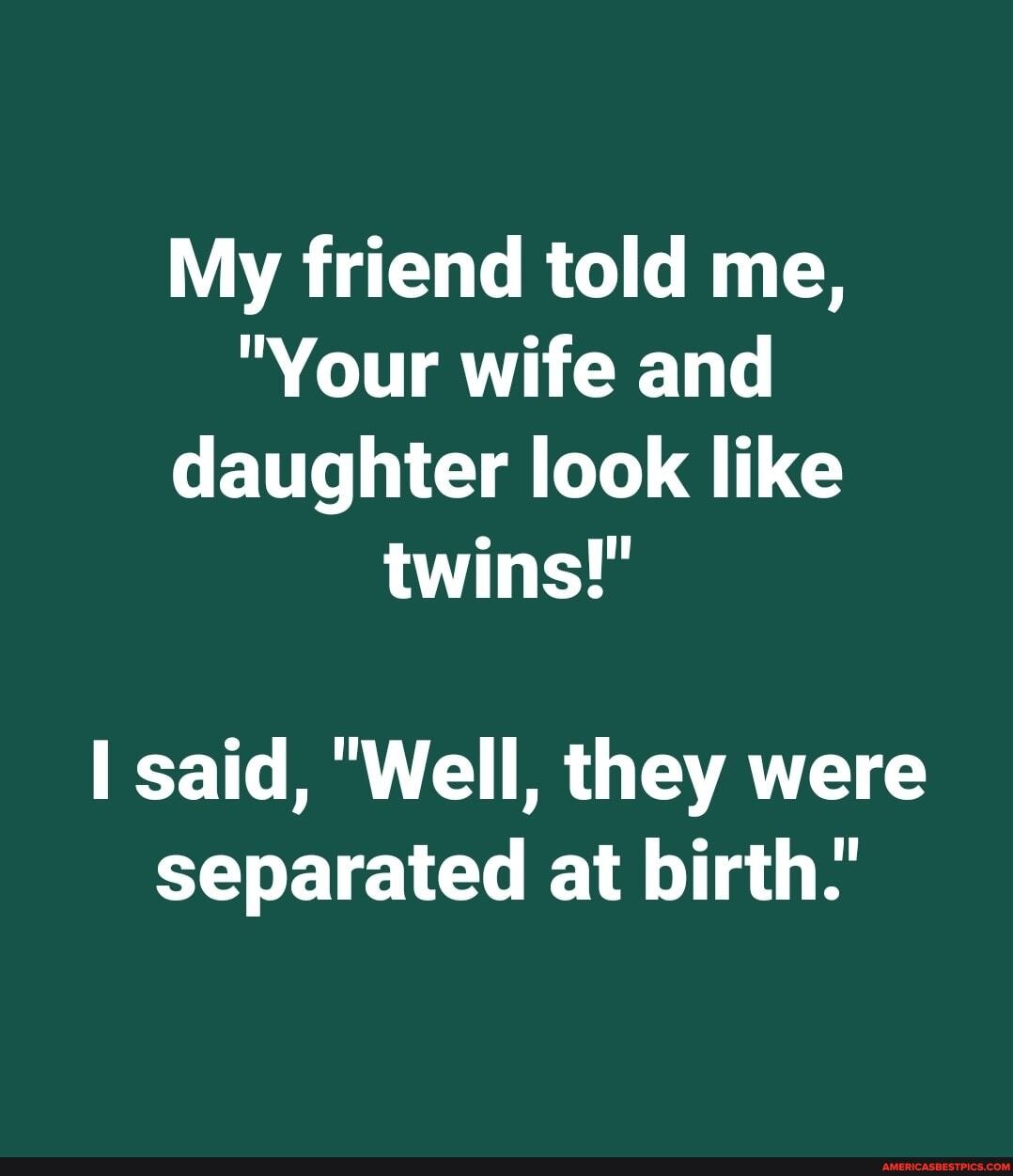 My friend told me,
"Your wife and daughter look like twins!"
said, "Well, they were separated at birth.'