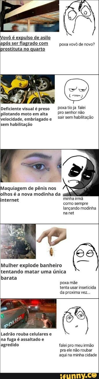 expulso
após ser flagrado com
prostituta no quarto
Deficiente visual é preso
pilotando moto em alta
velocidade, embriagado e
sem habilitação
Maquiagem de pênis nos
olhos é a nova modinha da
poxa vovô de novo?
poxatio ja falei
pro senhor não
sair sem habilitação
minha irmã