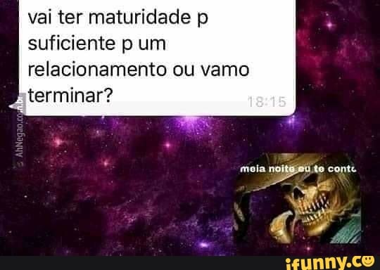vai ter maturidade p suficiente p um relacionamento ou vamo terminar?
mali