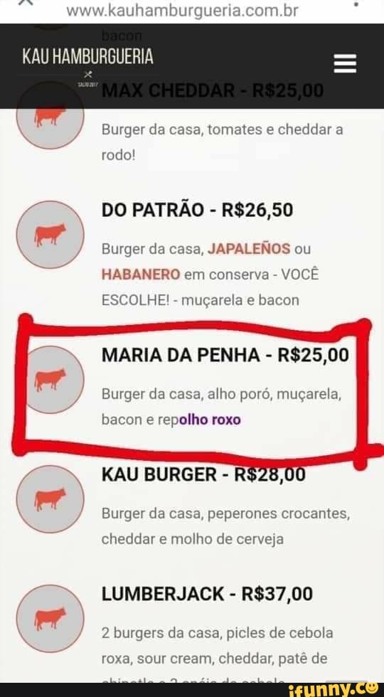hamburgueria.com.br
Burger da casa, tomates e cheddar a
rodo!
Burger da casa,
JAPALENOS ou
HABANERO em conserva VOCÊ
ESCOLHE!
muçarela e bacon
MARIA DA PENHA R$25,00
Burger da casa, alho poró, muçarela,
bacon e repolho roxo
KAU BURGER Burger da casa, peperones crocantes,
cheddar e molho de cerveja
LUMBERJACK R$37,00
2 burgers da casa, picles de cebola
roxa, sour cream, cheddar, patê de
O