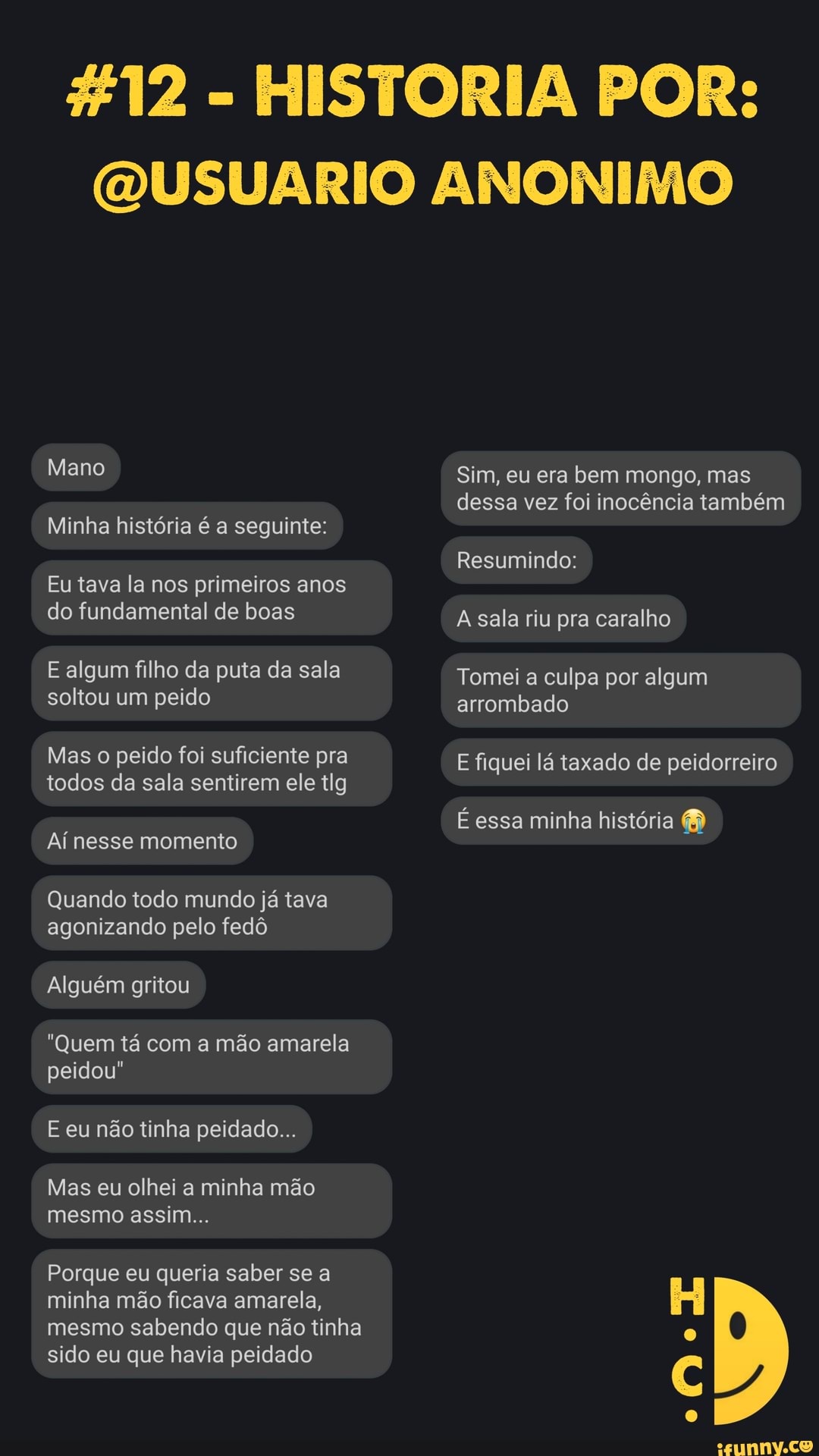 %12 - HISTORIA POR:
QUSUARIO ANONIMO
Mano
Minha história é a seguinte:
Eu tava la nos primeiros anos do fundamental de boas
E algum filho da puta da sala soltou um peido
Mas o peido foi suficiente pra todos da sala sentirem ele tlg
Aí nesse momento
Quando todo mundo já tava agonizando pelo fedô
Alguém gritou
"Quem tá com a mão amarela peidou"
E eu não tinha peidado...
Mas eu olhei a minha mão mesmo assim...
Porque eu queria saber se a minha mão ficava amarela, mesmo sabendo que não tinha sido eu que havia peidado
Sim, eu era bem mongo, mas dessa vez foi inocência também
Resumindo:
A sala riu pra caralho
Tomei a culpa por algum arrombado
E fiquei lá taxado de peidorreiro
É essa minha história