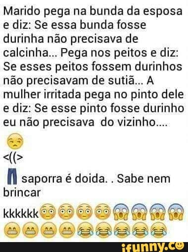 Marido pega na bunda da esposa
e diz: Se essa bunda fosse
durinha não precisava de
calcinha... Pega nos peitos e diz:
Se esses peitos fossem durinhos
não precisavam de sutiã... A
mulher irritada pega no pinto dele
e diz: Se esse pinto fosse durinho
eu não precisava do vizinho...
fi saporra é doida.
Sabe nem
brincar