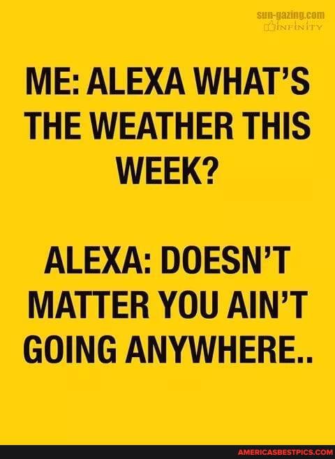 ME: ALEXA WHAT'S THE WEATHER THIS WEEK?
ALEXA: DOESN'T MATTER YOU AIN'T GOING ANYWHERE..