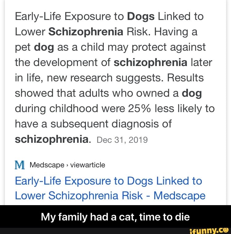 Early-Life Exposure to Dogs Linked to
Lower Schizophrenia Risk. Having a
pet dog as a child may protect against
the development of schizophrenia later
in life, new research suggests. Results
showed that adults who owned a dog
during childhood were 25% less likely to
have a subsequent diagnosis of
schizophrenia. Dec 31, 2019
M Medscape viewarticle
Early-Life Exposure to Dogs Linked to
Lower Schizophrenia Risk
Medscape
My family had a cat, time to die - My family had a cat, time to die