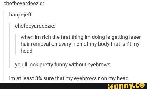 chefboyardeezie:
ba n 'o'eff:
chefboyardeezie:
when im nch the first thing im doing is getting laser
hair removal on every inch of my body that isn't my
head
you'll look pretty funny Without eyebrows
im al least 3% sure lha! my eyebrows r on my head