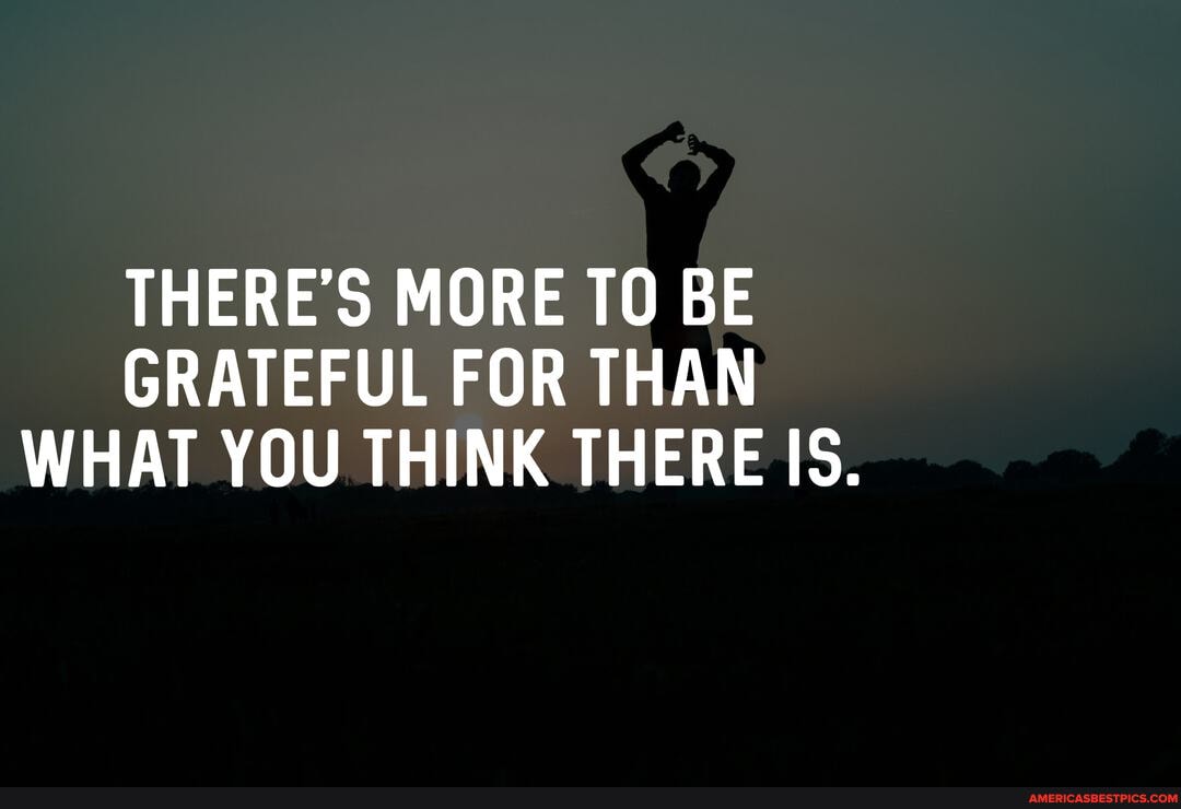 THERE'S MORE TO BE GRATEFUL FOR THAN WHAT YOU THINK THERE IS.