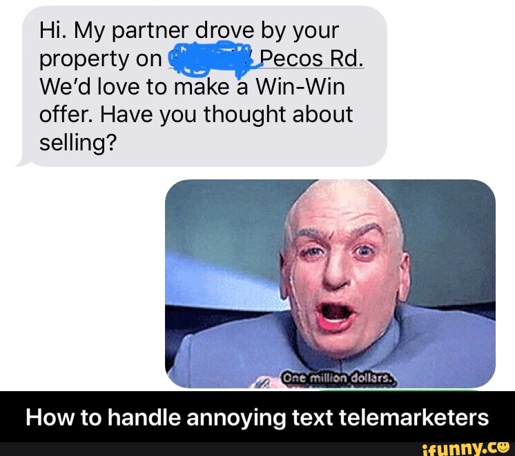Hi. My partner drove by your
property on ecos Rd.
We'd love to make a Win-Win
offer. Have you thought about
selling?
How to handle annoying text telemarketers - How to handle annoying text telemarketers