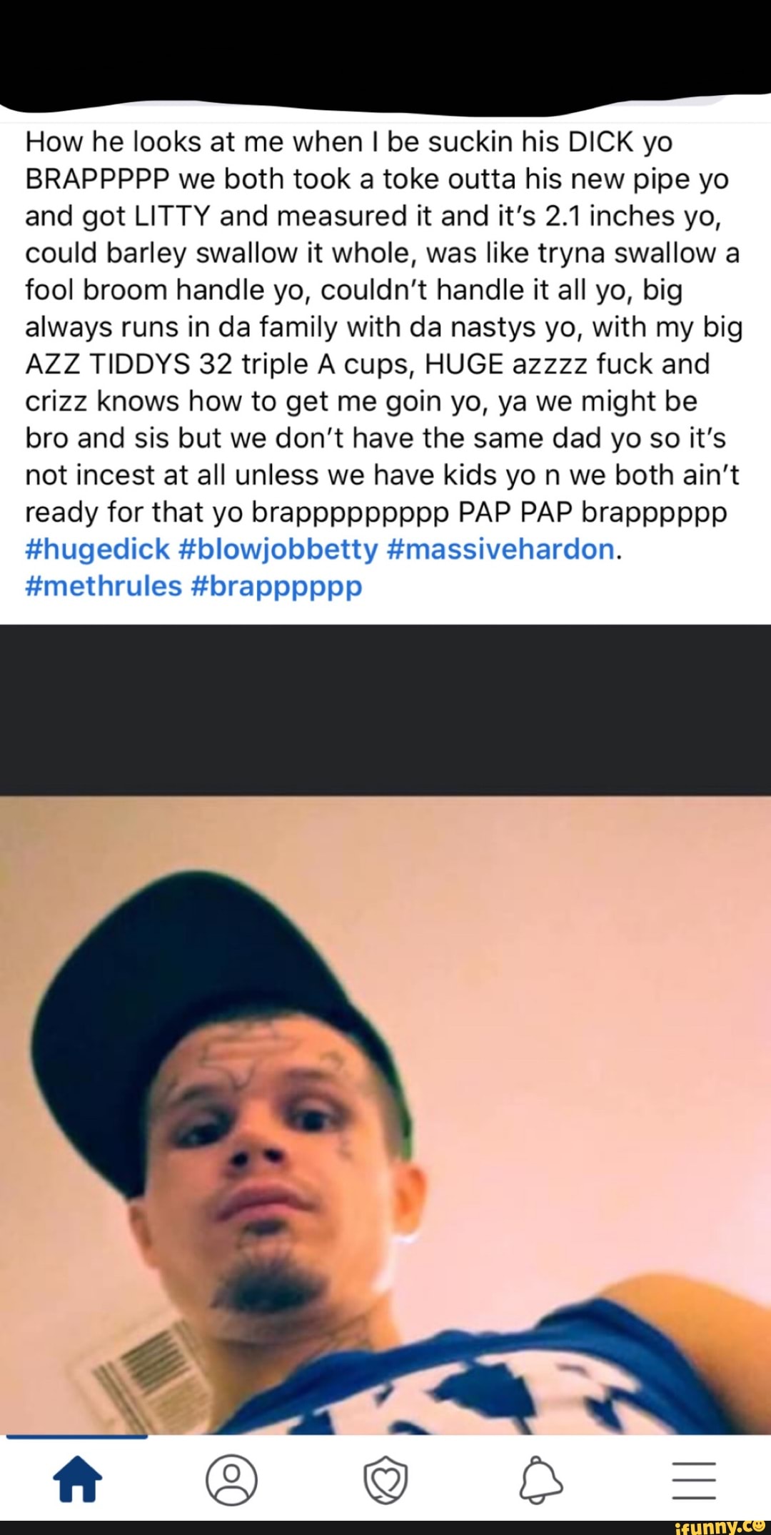 How he looks at me when I be suckin his DICK yo
BRAPPPPP we both took a toke outta his new pipe yo
and got LITTY and measured it and it's 2.1 inches yo,
could barley swallow it whole, was like tryna swallow a
fool broom handle yo, couldn't handle it all yo, big
always runs in da family with da nastys yo, with my big
AZZ TIDDYS 32 triple A cups, HUGE azzzz fuck and
crizz knows how to get me goin yo, ya we might be
bro and sis but we don't have the same dad yo so it's
not incest at all unless we have kids yo n we both ain't
ready for that yo brappppppppp PAP PAP brapppppp
#hugedick #blowjobbetty #massivehardon.
