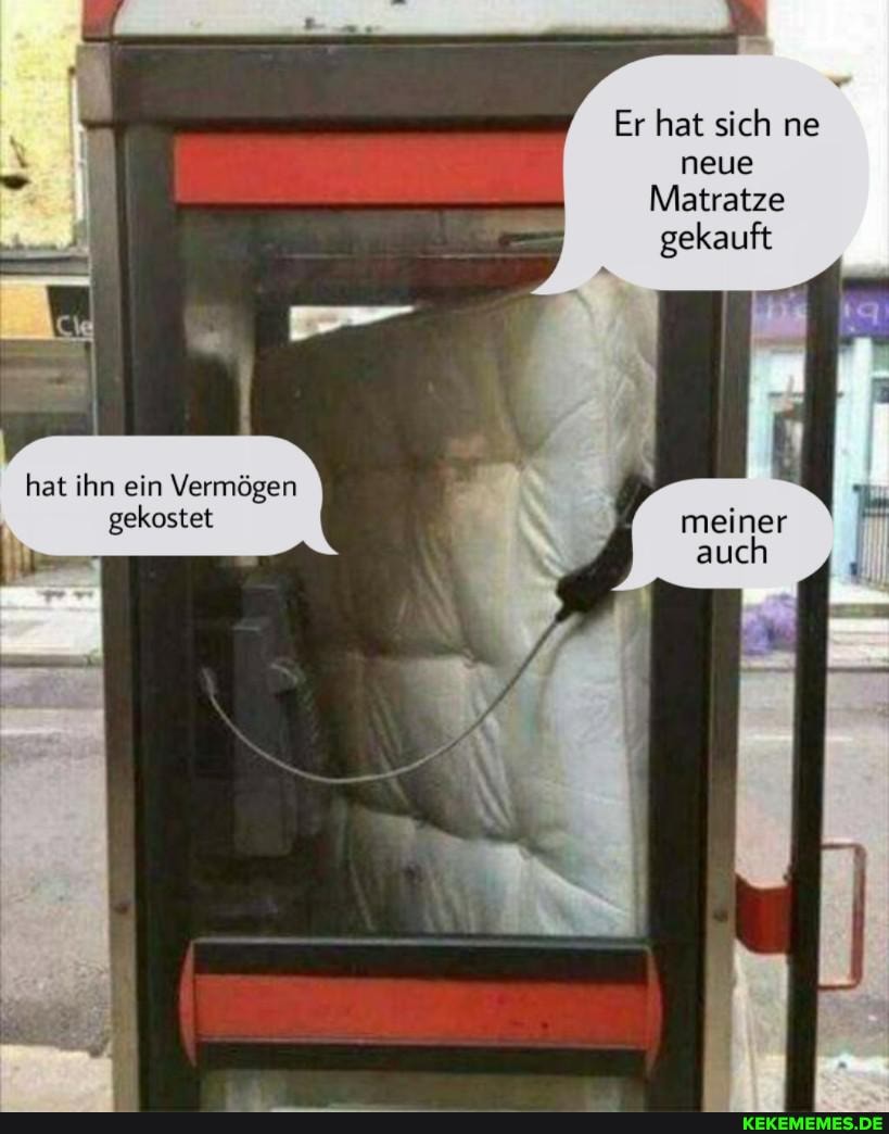 Er hat sich ne neue
Matratze gekauft
hat ihn ein Vermögen gekostet meiner
auch