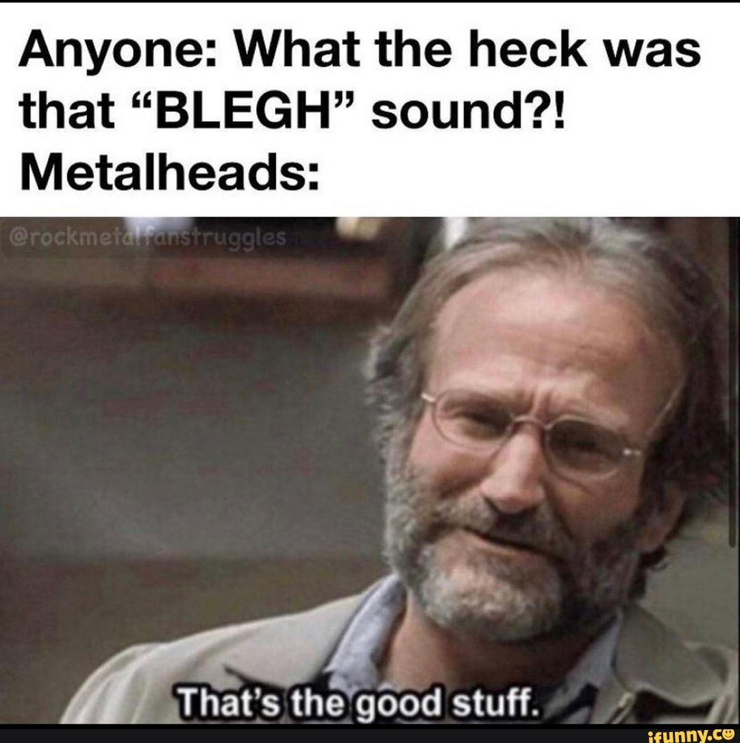 Anyone: What the heck was that "BLEGH" sound?!
Metalheads:
That's the good stuff.