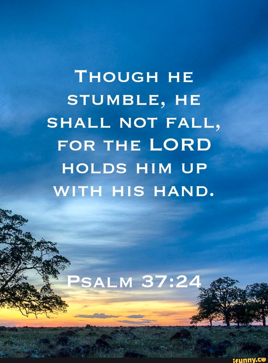 THOUGH HE STUMBLE, HE SHALL NOT FALL,
FOR THE LORD HOLDS HIM UP WITH HIS HAND.
PSALM