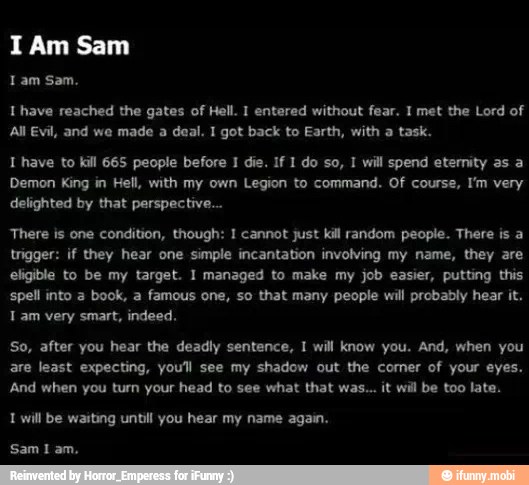 Lam Sam.
Ihave reached the gates of Hell. 1 entered without fear. 1 met the Lord of
All Evil, and we made a deal. I got back to Earth, with a task.
T have to kill 665 people before 1 die. If 1 do so, 1 will spend etemity as a
Demon King in Hell, with my own Legion to command. Of course, I'm very
There is one condition, though: I cannot just kill random people. There is a
trigger: if they hear one simple incantation involving my name, they are
eligible to be my target. I managed to make my job easier, putting this
spell into a book, a famous one, so that many people will probably hear it.
Tam very smart, indeed,
So, after you hear the deadly sentence, I will know you. And, when you
are least expecting, you'll see my shadow out the comer of your eyes.
And when you turn your head to see what that was... it wil be too late.
1 will be waiting until you hear my name again.