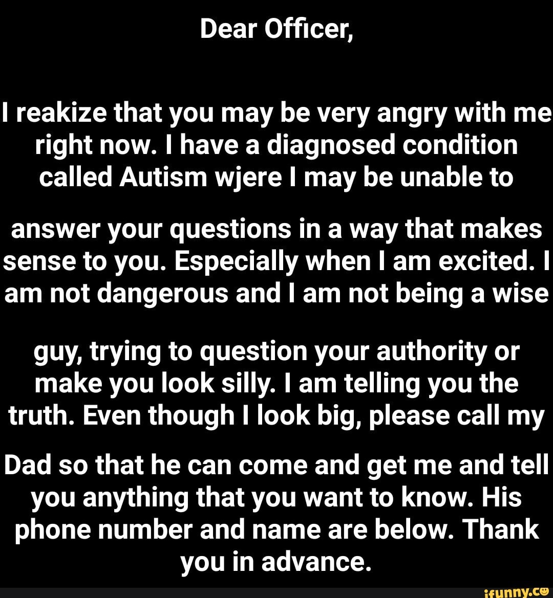 I reakize that you may be very angry with me
right now. I have a diagnosed condition
called Autism wjere I may be unable to
answer your questions in a way that makes
sense to you. Especially when I am excited. I
am not dangerous and I am not being a wise
guy, trying to question your authority or
make you look silly. I am telling you the
truth. Even though I look big, please call my
Dad so that he can come and get me and tell
you anything that you want to know. His
phone number and name are below. Thank
you in advance. - Dad so that he can come and get me and tell you anything that you want to know. His phone number and name are below. Thank you in advance.
