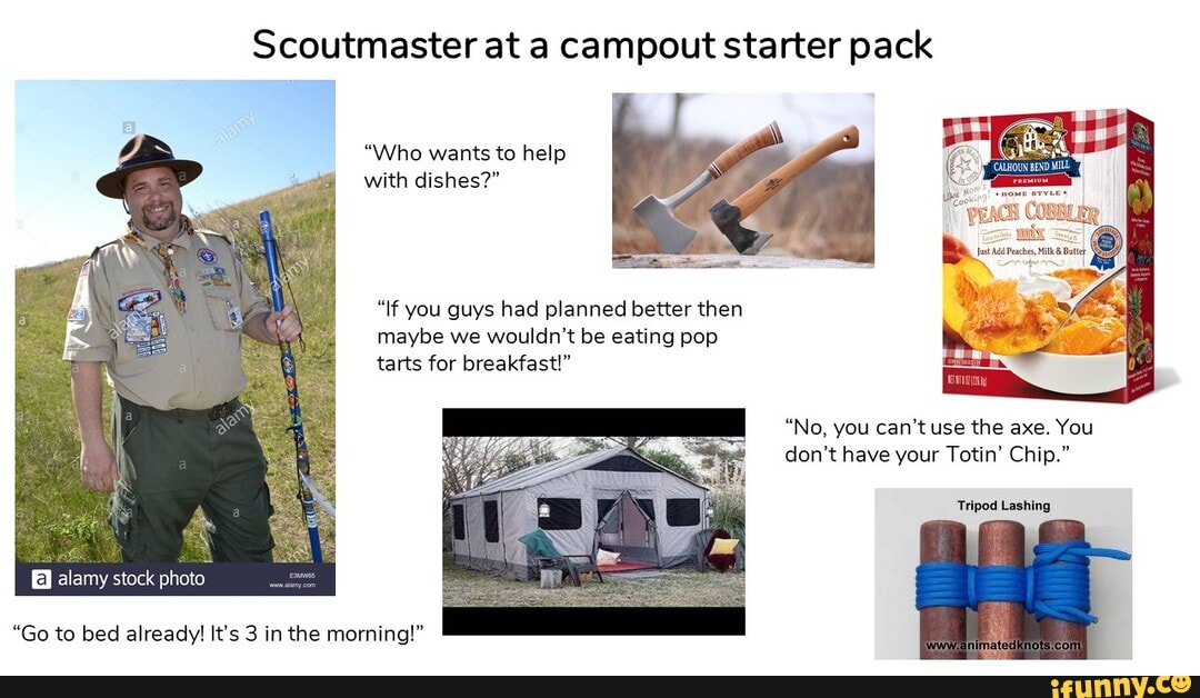 Scoutmaster at a campout starter pack
"Who wants to help with dishes?"
"If you guys had planned better then maybe we wouldn't be eating pop tarts for breakfast!"
"No, you can't use the axe. You don't have your Totin' Chip."
Tripod Lashing
"Go to bed already! It's 3 in the morning!"